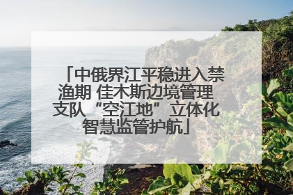 中俄界江平稳进入禁渔期 佳木斯边境管理支队“空江地”立体化智慧监管护航