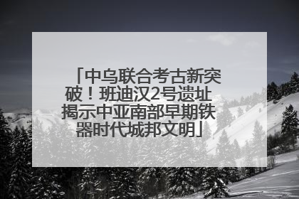 中乌联合考古新突破！班迪汉2号遗址揭示中亚南部早期铁器时代城邦文明
