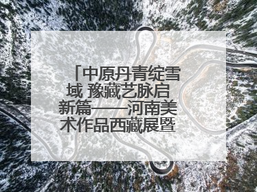中原丹青绽雪域 豫藏艺脉启新篇——河南美术作品西藏展暨全国巡展启动