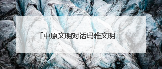 中原文明对话玛雅文明——跨越时空的美美与共