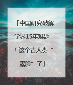 中国研究破解学界15年难题！这个古人类“露脸”了