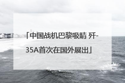 中国战机巴黎吸睛 歼-35A首次在国外展出
