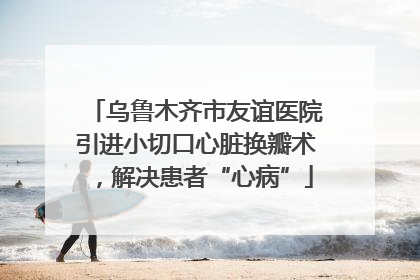 乌鲁木齐市友谊医院引进小切口心脏换瓣术，解决患者“心病”
