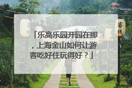 乐高乐园开园在即，上海金山如何让游客吃好住玩得好？