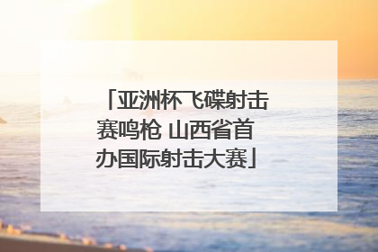 亚洲杯飞碟射击赛鸣枪 山西省首办国际射击大赛
