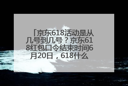 京东618活动是从几号到几号？京东618红包口令结束时间6月20日，618什么时候买最便宜