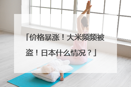 价格暴涨！大米频频被盗！日本什么情况？