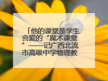 他的课堂是学生喜爱的“魔术课堂”——记广西北流市高级中学物理教师谢奔峰