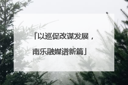 以巡促改谋发展，南乐融媒谱新篇
