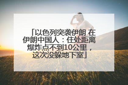 以色列突袭伊朗 在伊朗中国人：住处距离爆炸点不到10公里，这次没躲地下室