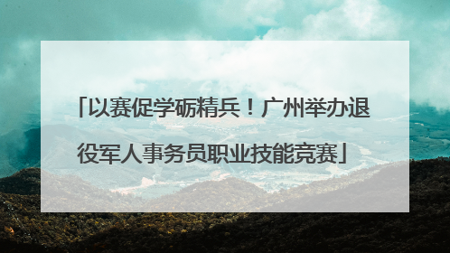 以赛促学砺精兵！广州举办退役军人事务员职业技能竞赛