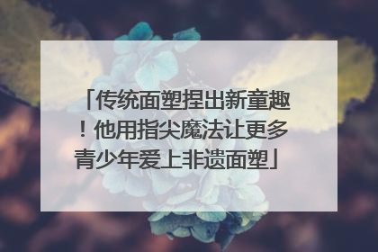 传统面塑捏出新童趣！他用指尖魔法让更多青少年爱上非遗面塑