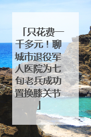 只花费一千多元！聊城市退役军人医院为七旬老兵成功置换膝关节
