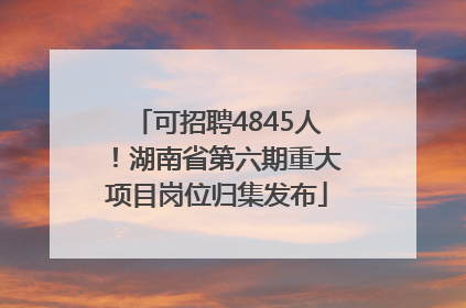 可招聘4845人！湖南省第六期重大项目岗位归集发布