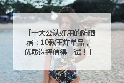 十大公认好用的防晒霜：10款王炸单品，优质选择值得一试！