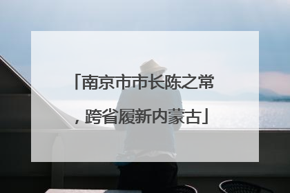 南京市市长陈之常，跨省履新内蒙古