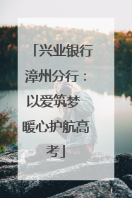 兴业银行漳州分行：以爱筑梦 暖心护航高考