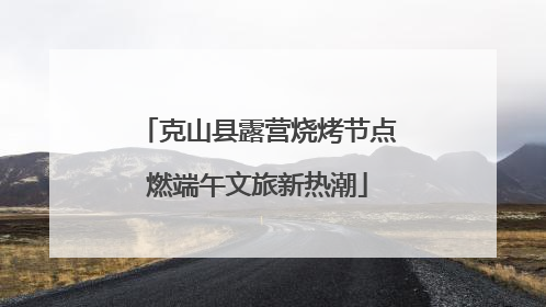 克山县露营烧烤节点燃端午文旅新热潮