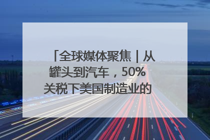 全球媒体聚焦｜从罐头到汽车，50%关税下美国制造业的“生死劫”