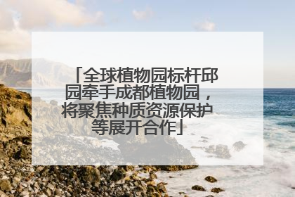 全球植物园标杆邱园牵手成都植物园，将聚焦种质资源保护等展开合作