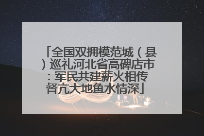 全国双拥模范城（县）巡礼河北省高碑店市：军民共建薪火相传 督亢大地鱼水情深