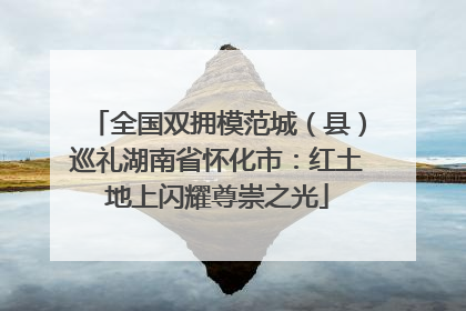 全国双拥模范城（县）巡礼湖南省怀化市：红土地上闪耀尊崇之光