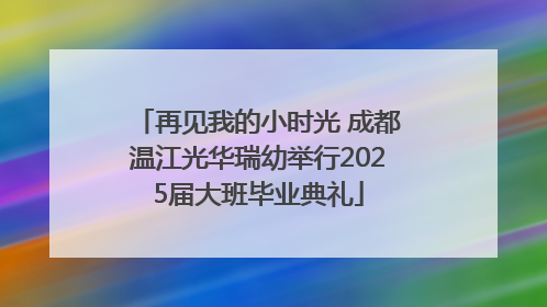 再见我的小时光 成都温江光华瑞幼举行2025届大班毕业典礼