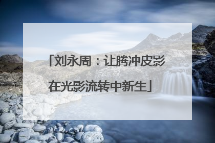 刘永周：让腾冲皮影在光影流转中新生