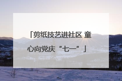 剪纸技艺进社区 童心向党庆“七一”