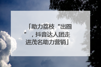 助力荔枝“出圈”，抖音达人团走进茂名助力营销