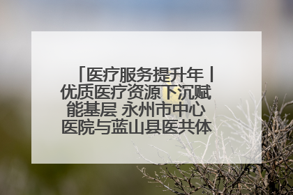 医疗服务提升年丨优质医疗资源下沉赋能基层 永州市中心医院与蓝山县医共体总院共筑健康屏障