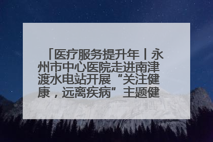 医疗服务提升年丨永州市中心医院走进南津渡水电站开展“关注健康，远离疾病”主题健康促进活动