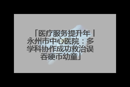 医疗服务提升年丨永州市中心医院：多学科协作成功救治误吞硬币幼童