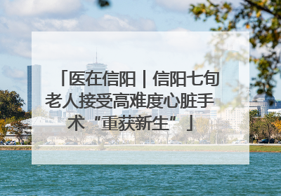 医在信阳｜信阳七旬老人接受高难度心脏手术“重获新生”