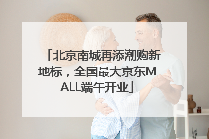 北京南城再添潮购新地标，全国最大京东MALL端午开业