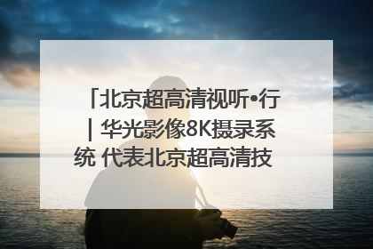 北京超高清视听•行｜华光影像8K摄录系统 代表北京超高清技术站上国家舞台