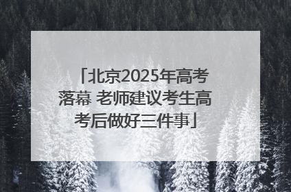 北京2025年高考落幕 老师建议考生高考后做好三件事