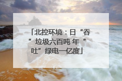 北控环境：日“吞”垃圾六百吨 年“吐”绿电一亿度