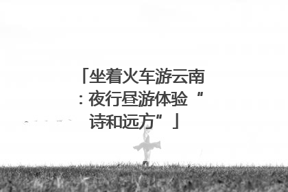 坐着火车游云南：夜行昼游体验“诗和远方”