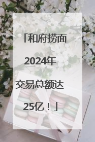 和府捞面2024年交易总额达25亿！