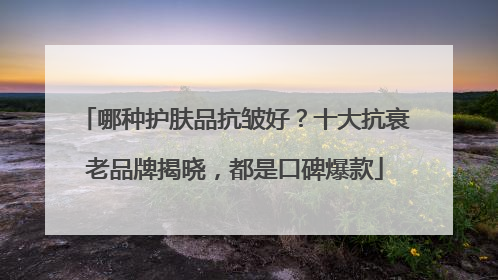 哪种护肤品抗皱好？十大抗衰老品牌揭晓，都是口碑爆款