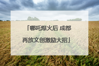 哪吒爆火后 成都再放文创激励大招