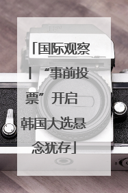 国际观察丨“事前投票”开启 韩国大选悬念犹存