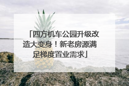 四方机车公园升级改造大变身！新老房源满足梯度置业需求