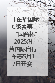在华国际C级赛事 “国台杯”2025沿黄国际自行车赛5月17日开赛