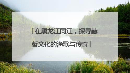 在黑龙江同江，探寻赫哲文化的渔歌与传奇
