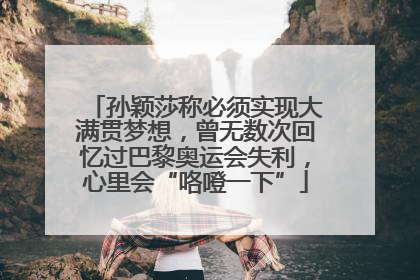 孙颖莎称必须实现大满贯梦想，曾无数次回忆过巴黎奥运会失利，心里会“咯噔一下”