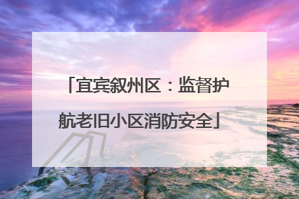 宜宾叙州区：监督护航老旧小区消防安全
