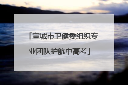 宣城市卫健委组织专业团队护航中高考