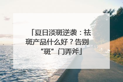 夏日淡斑逆袭：祛斑产品什么好？告别“斑”门弄斧
